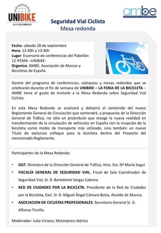 Seguridad Vial Ciclista
Mesa redonda
Fecha: sábado 20 de septiembre
Hora: 12:30h a 13:30h
Lugar: Escenario de conferencias del Pabellón
12 IFEMA –UNIBIKE-
Organiza: AMBE, Asociación de Marcas y
Bicicletas de España
Dentro del programa de conferencias, coloquios y mesas redondas que se
celebrarán durante el fin de semana de UNIBIKE – LA FERIA DE LA BICICLETA –
AMBE tiene el gusto de invitarle a la Mesa Redonda sobre Seguridad Vial
Ciclista.
En esta Mesa Redonda se analizará y debatirá el contenido del nuevo
Reglamento General de Circulación que contendrá, a propuesta de la Dirección
General de Tráfico, no sólo un preámbulo que recoge la nueva realidad en
transformación de la circulación de vehículos en España con la irrupción de la
bicicleta como medio de transporte más utilizado, sino también un nuevo
Título de exclusivo enfoque para la bicicleta dentro del Proyecto del
mencionado Reglamento.
Participantes de la Mesa Redonda:
• DGT. Directora de la Dirección General de Tráfico, Ilma. Sra. Dª María Seguí
• FISCALÍA GENERAL DE SEGURIDAD VIAL. Fiscal de Sala Coordinador de
Seguridad Vial, Sr. D. Bartolomé Vargas Cabrera
• RED DE CIUDADES POR LA BICICLETA. Presidente de la Red de Ciudades
por la Bicicleta, Excl. Sr. D. Miguel Ángel Cámara Botía, Alcalde de Murcia.
• ASOCIACION DE CICLISTAS PROFESIONALES. Secretario General Sr. D.
Alfonso Triviño.
Moderador: Julio Vicioso, Motorpress Ibérica
 