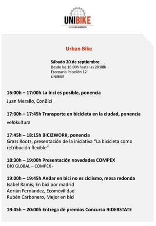 Urban Bike
Sábado 20 de septiembre
Desde las 16:00h hasta las 20:00h
Escenario Pabellón 12
UNIBIKE
16:00h – 17:00h La bici es posible, ponencia
Juan Merallo, ConBici
17:00h – 17:45h Transporte en bicicleta en la ciudad, ponencia
velokultura
17:45h – 18:15h BICI2WORK, ponencia
Grass Roots, presentación de la iniciativa “La bicicleta como
retribución flexible”.
18:30h – 19:00h Presentación novedades COMPEX
DJO GLOBAL – COMPEX -
19:00h – 19:45h Andar en bici no es ciclismo, mesa redonda
Isabel Ramis, En bici por madrid
Adrián Fernández, Ecomovilidad
Rubén Carbonero, Mejor en bici
19:45h – 20:00h Entrega de premios Concurso RIDERSTATE
 