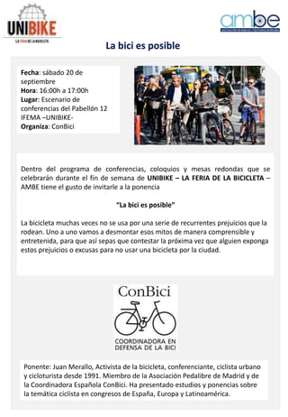 La bici es posible
Fecha: sábado 20 de
septiembre
Hora: 16:00h a 17:00h
Lugar: Escenario de
conferencias del Pabellón 12
IFEMA –UNIBIKE-
Organiza: ConBici
Dentro del programa de conferencias, coloquios y mesas redondas que se
celebrarán durante el fin de semana de UNIBIKE – LA FERIA DE LA BICICLETA –
AMBE tiene el gusto de invitarle a la ponencia
“La bici es posible”
La bicicleta muchas veces no se usa por una serie de recurrentes prejuicios que la
rodean. Uno a uno vamos a desmontar esos mitos de manera comprensible y
entretenida, para que así sepas que contestar la próxima vez que alguien exponga
estos prejuicios o excusas para no usar una bicicleta por la ciudad.
Ponente: Juan Merallo, Activista de la bicicleta, conferenciante, ciclista urbano
y cicloturista desde 1991. Miembro de la Asociación Pedalibre de Madrid y de
la Coordinadora Española ConBici. Ha presentado estudios y ponencias sobre
la temática ciclista en congresos de España, Europa y Latinoamérica.
 