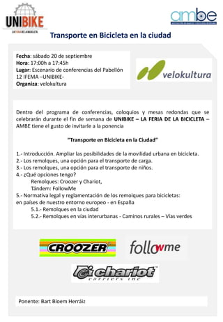 Transporte en Bicicleta en la ciudad
Fecha: sábado 20 de septiembre
Hora: 17:00h a 17:45h
Lugar: Escenario de conferencias del Pabellón
12 IFEMA –UNIBIKE-
Organiza: velokultura
Dentro del programa de conferencias, coloquios y mesas redondas que se
celebrarán durante el fin de semana de UNIBIKE – LA FERIA DE LA BICICLETA –
AMBE tiene el gusto de invitarle a la ponencia
“Transporte en Bicicleta en la Ciudad”
1.- Introducción. Ampliar las posibilidades de la movilidad urbana en bicicleta.
2.- Los remolques, una opción para el transporte de carga.
3.- Los remolques, una opción para el transporte de niños.
4.- ¿Qué opciones tengo?
Remolques: Croozer y Chariot,
Tándem: FollowMe
5.- Normativa legal y reglamentación de los remolques para bicicletas:
en países de nuestro entorno europeo - en España
5.1.- Remolques en la ciudad
5.2.- Remolques en vías interurbanas - Caminos rurales – Vías verdes
Ponente: Bart Bloem Herráiz
 