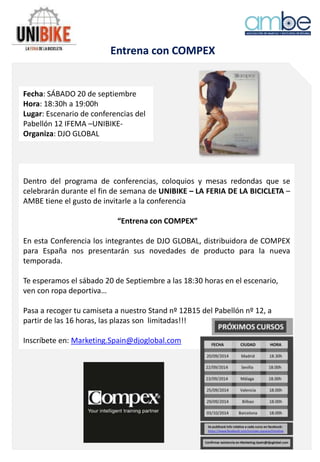 Entrena con COMPEX
Fecha: SÁBADO 20 de septiembre
Hora: 18:30h a 19:00h
Lugar: Escenario de conferencias del
Pabellón 12 IFEMA –UNIBIKE-
Organiza: DJO GLOBAL
Dentro del programa de conferencias, coloquios y mesas redondas que se
celebrarán durante el fin de semana de UNIBIKE – LA FERIA DE LA BICICLETA –
AMBE tiene el gusto de invitarle a la conferencia
“Entrena con COMPEX”
En esta Conferencia los integrantes de DJO GLOBAL, distribuidora de COMPEX
para España nos presentarán sus novedades de producto para la nueva
temporada.
Te esperamos el sábado 20 de Septiembre a las 18:30 horas en el escenario,
ven con ropa deportiva…
Pasa a recoger tu camiseta a nuestro Stand nº 12B15 del Pabellón nº 12, a
partir de las 16 horas, las plazas son limitadas!!!
Inscríbete en: Marketing.Spain@djoglobal.com
 