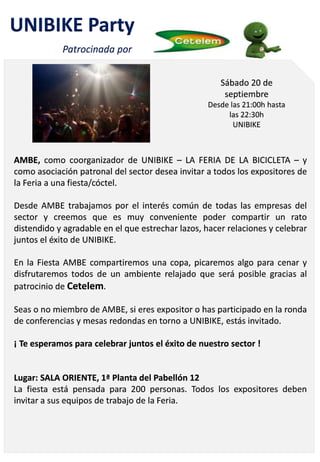 AMBE, como coorganizador de UNIBIKE – LA FERIA DE LA BICICLETA – y
como asociación patronal del sector desea invitar a todos los expositores de
la Feria a una fiesta/cóctel.
Desde AMBE trabajamos por el interés común de todas las empresas del
sector y creemos que es muy conveniente poder compartir un rato
distendido y agradable en el que estrechar lazos, hacer relaciones y celebrar
juntos el éxito de UNIBIKE.
En la Fiesta AMBE compartiremos una copa, picaremos algo para cenar y
disfrutaremos todos de un ambiente relajado que será posible gracias al
patrocinio de Cetelem.
Seas o no miembro de AMBE, si eres expositor o has participado en la ronda
de conferencias y mesas redondas en torno a UNIBIKE, estás invitado.
¡ Te esperamos para celebrar juntos el éxito de nuestro sector !
Lugar: SALA ORIENTE, 1ª Planta del Pabellón 12
La fiesta está pensada para 200 personas. Todos los expositores deben
invitar a sus equipos de trabajo de la Feria.
Sábado 20 de
septiembre
Desde las 21:00h hasta
las 22:30h
UNIBIKE
UNIBIKE Party
Patrocinada por
 