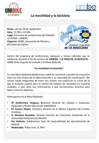 La movilidad y la bicicleta
Fecha: viernes 19 de septiembre
Hora: 12:30h a 13:30h
Lugar: Escenario de conferencias del Pabellón
12 IFEMA –UNIBIKE-
Organiza: AMBE, Asociación de Marcas y
Bicicletas de España
Dentro del programa de conferencias, coloquios y mesas redondas que se
celebrarán durante el fin de semana de UNIBIKE – LA FERIA DE LA BICICLETA –
AMBE tiene el gusto de invitarle a la Mesa Redonda
“La movilidad y la bicicleta”
En esta Mesa Redonda debatiremos sobre las iniciativas y puntos de encuentro
entre los tres niveles de la Administración y su necesidad de coordinación. Del
mimos modo integrantes de estos tres niveles nos explicarán su visión de lo
que la bicicleta supone para el cambio de modelo de movilidad en nuestras
ciudades, a qué retos nos enfrentamos y qué herramientas tenemos para
lograr nuestros objetivos.
Participantes de la Mesa Redonda:
• Dª Guillermina Yanguas, Directora General de Calidad y Evaluación
Ambiental y Medio Natural del MAGRAMA
• Dª Susana Magro, Directora General de la Oficina Española del Cambio
Climático.
• D. Mariano González, Director General de Evaluación Ambiental de la
Comunidad Autónoma de Madrid
• Paz Valiente, Subdirectora Gral. de Sostenibilidad del Ayuntamiento de
Madrid.
• Moderador: Pablo León, EL PAÍS
 
