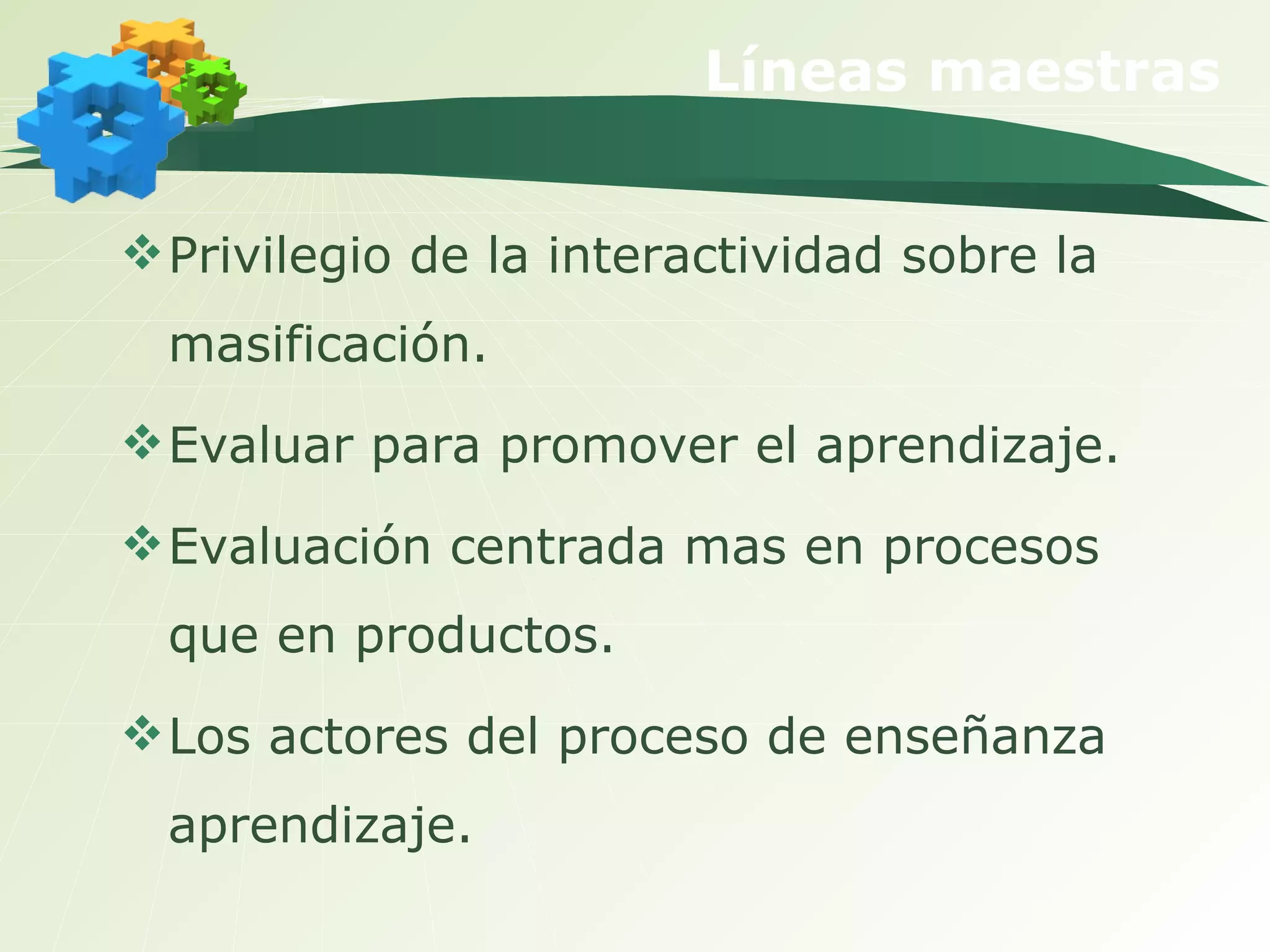 Líneas maestras Privilegio de la interactividad sobre la masificación. Evaluar para promover el aprendizaje. Evaluación centrada mas en procesos que en productos. Los actores del proceso de enseñanza aprendizaje.  