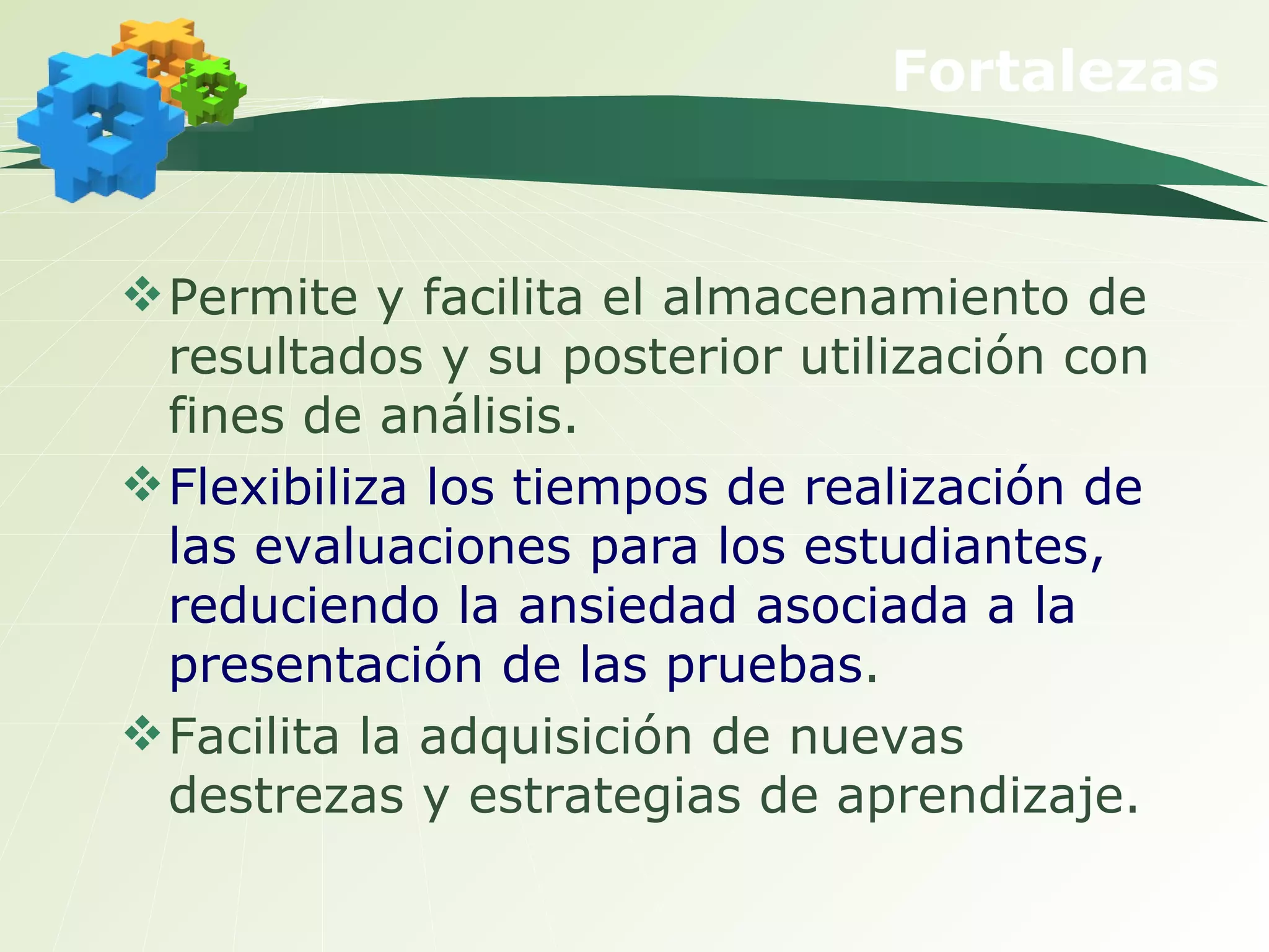 Fortalezas Permite y facilita el almacenamiento de resultados y su posterior utilización con fines de análisis. Flexibiliza los tiempos de realización de las evaluaciones para los estudiantes, reduciendo la ansiedad asociada a la presentación de las pruebas . Facilita la adquisición de nuevas destrezas y estrategias de aprendizaje. 