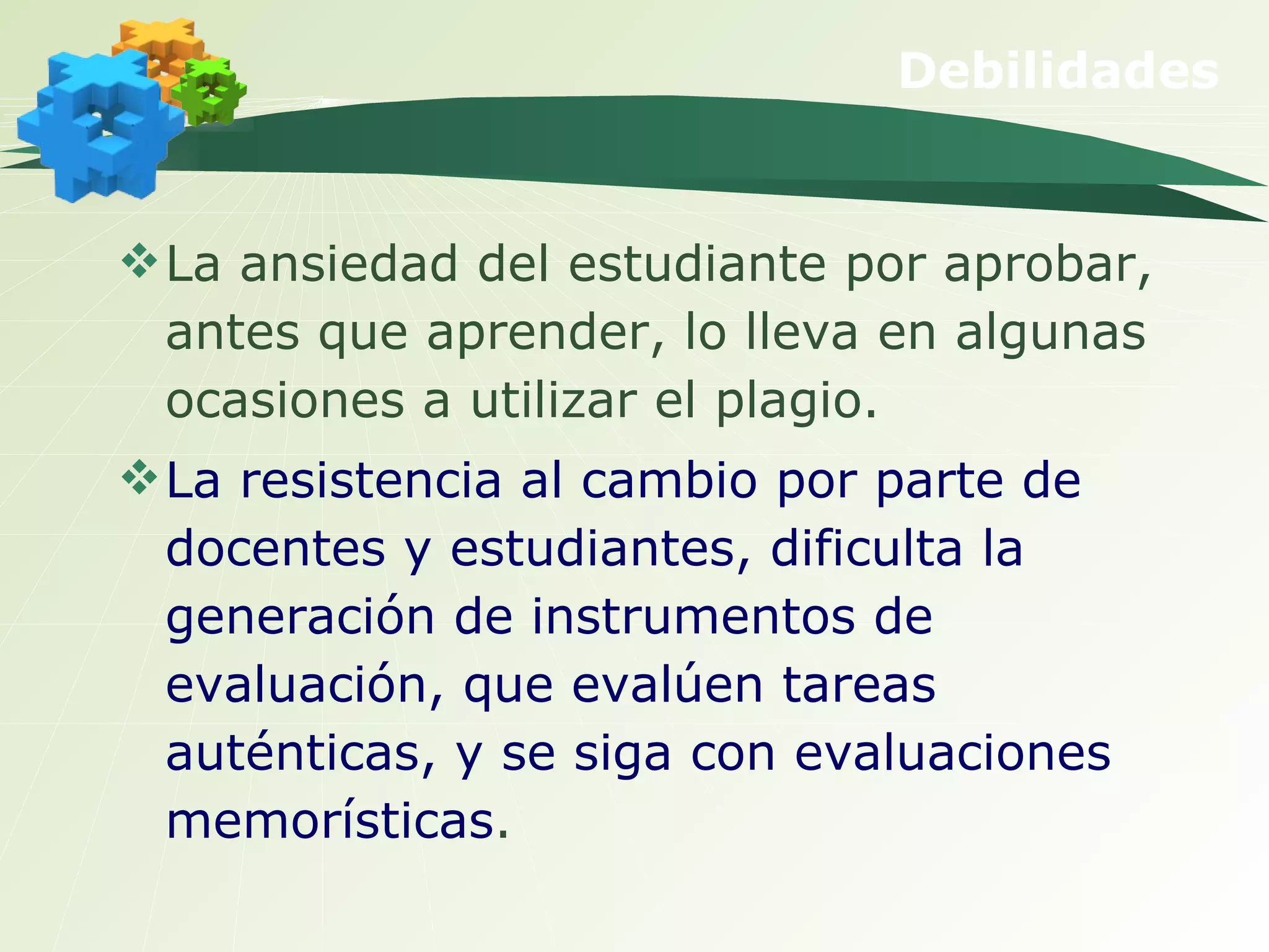 Debilidades La ansiedad del estudiante por aprobar, antes que aprender, lo lleva en algunas ocasiones a utilizar el plagio. La resistencia al cambio por parte de docentes y estudiantes, dificulta la generación de instrumentos de evaluación, que evalúen tareas auténticas, y se siga con evaluaciones memorísticas . 