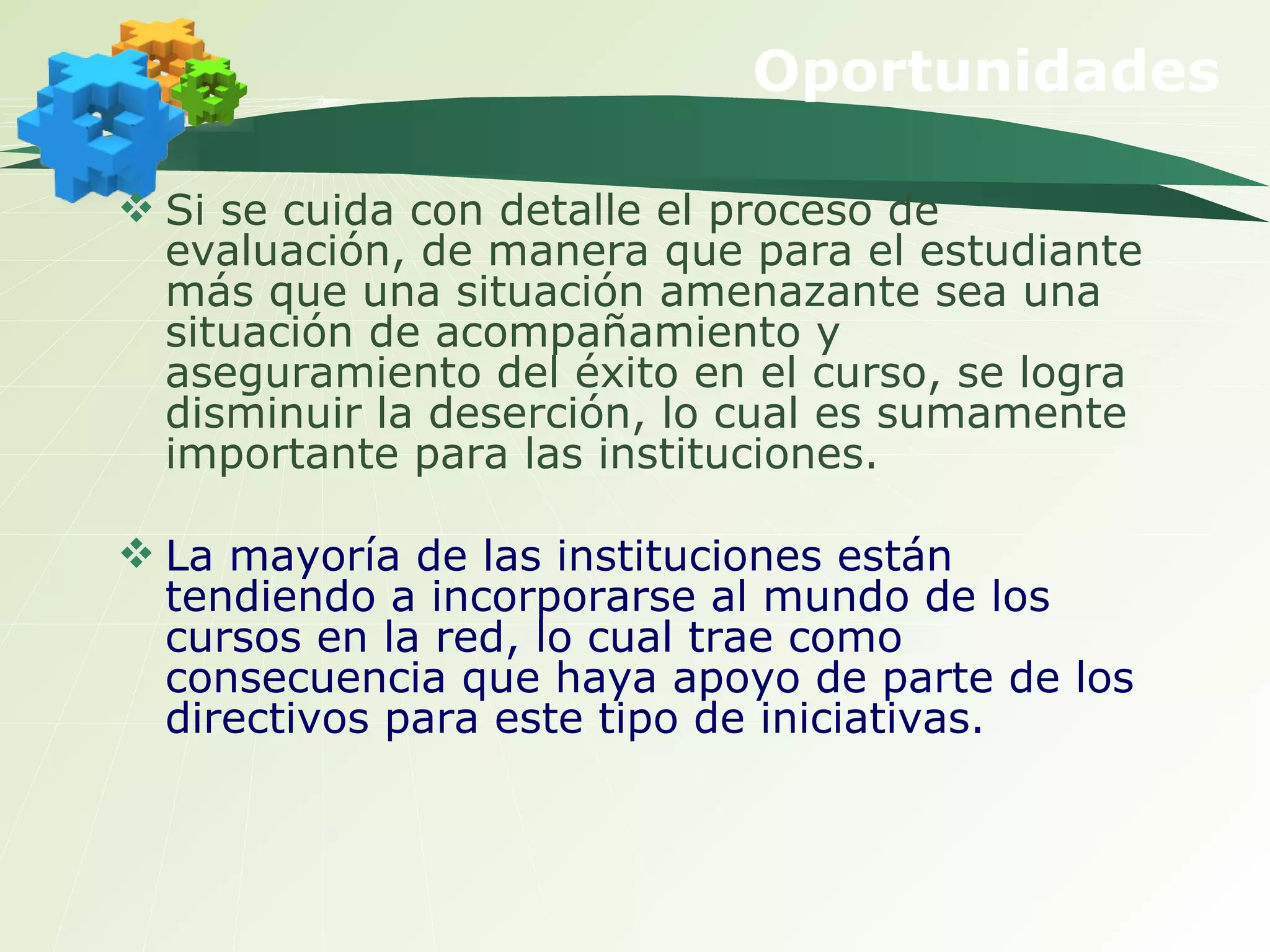 Si se cuida con detalle el proceso de evaluación, de manera que para el estudiante más que una situación amenazante sea una situación de acompañamiento y aseguramiento del éxito en el curso, se logra disminuir la deserción, lo cual es sumamente importante para las instituciones.  La mayoría de las instituciones están tendiendo a incorporarse al mundo de los cursos en la red, lo cual trae como consecuencia que haya apoyo de parte de los directivos para este tipo de iniciativas.   Oportunidades 