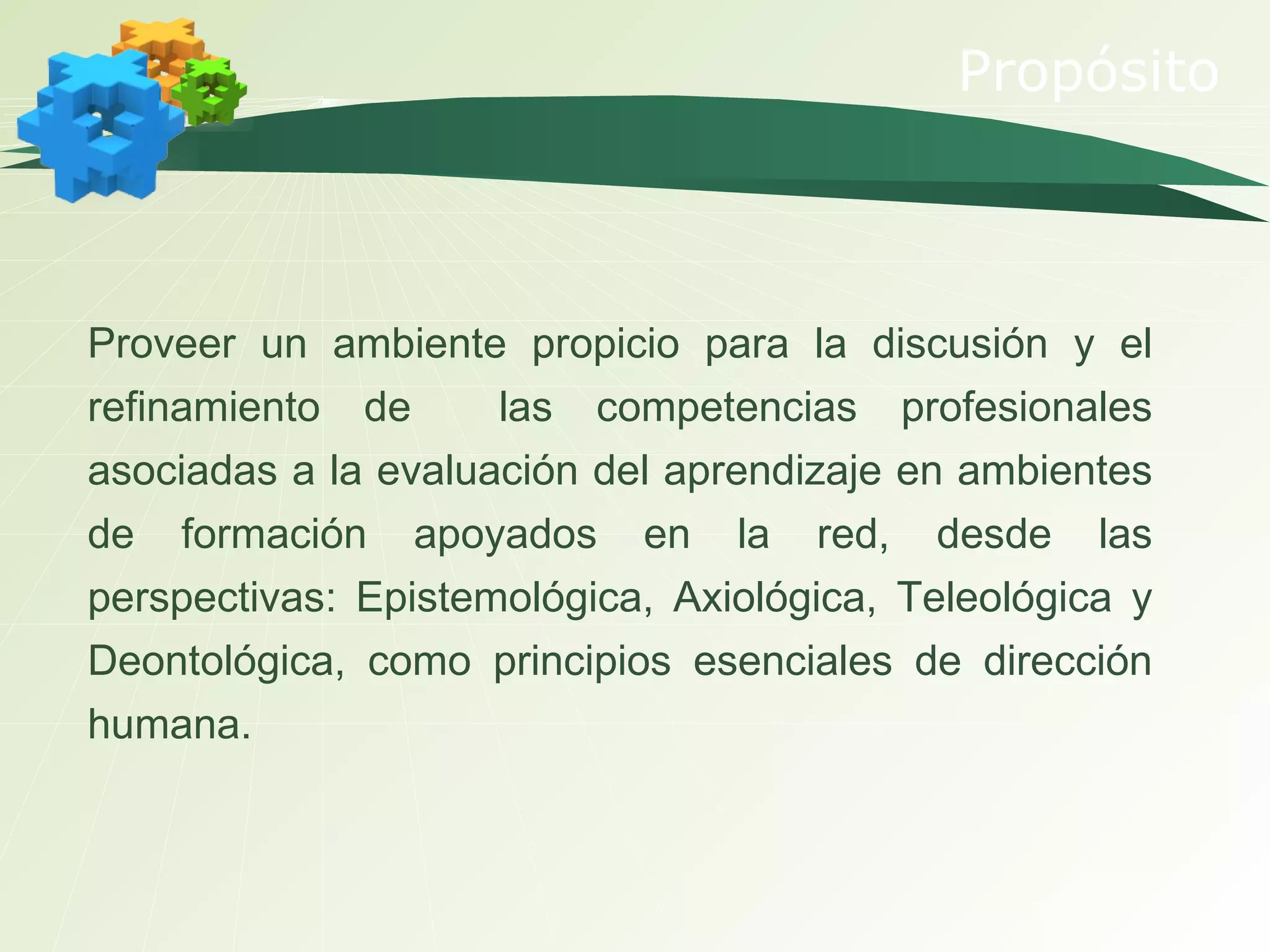 Propósito Proveer un ambiente propicio para la discusión y el refinamiento de  las competencias profesionales asociadas a la evaluación del aprendizaje en ambientes de formación apoyados en la red, desde las perspectivas: Epistemológica, Axiológica, Teleológica y Deontológica, como principios esenciales de dirección humana. 