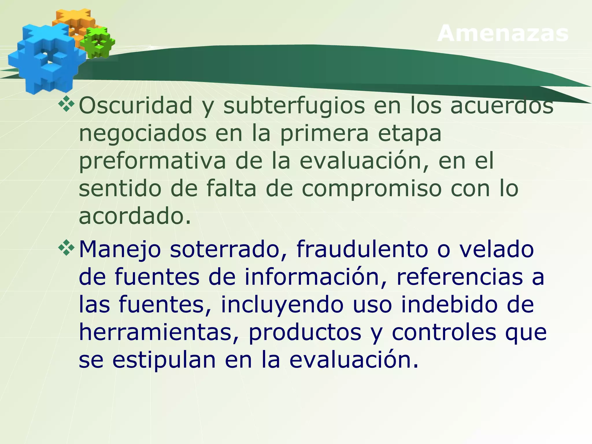 Amenazas Oscuridad y subterfugios en los acuerdos negociados en la primera etapa preformativa de la evaluación, en el sentido de falta de compromiso con lo acordado. Manejo soterrado, fraudulento o velado de fuentes de información, referencias a las fuentes, incluyendo uso indebido de herramientas, productos y controles que se estipulan en la evaluación. 