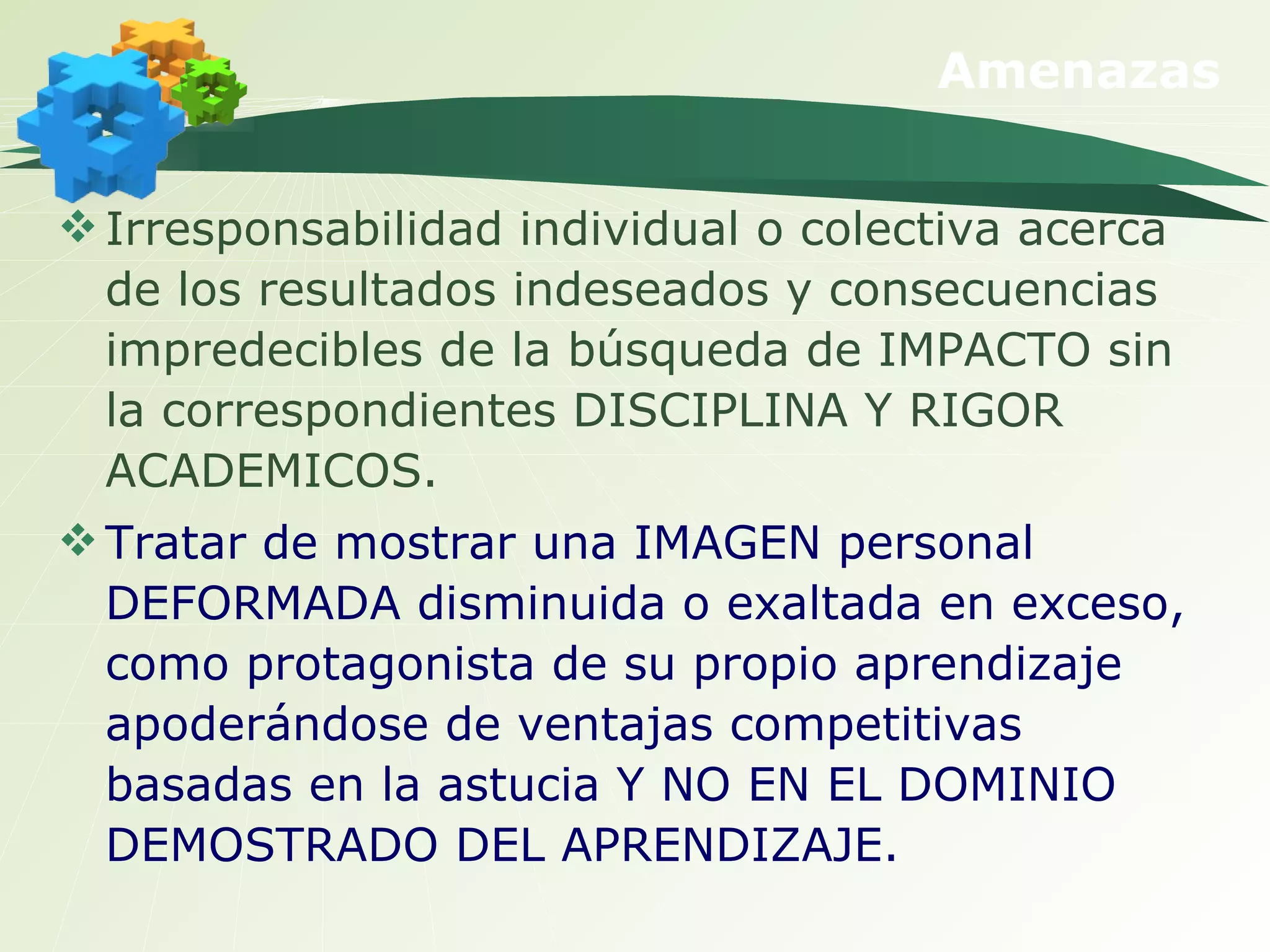 Amenazas Irresponsabilidad individual o colectiva acerca de los resultados indeseados y consecuencias impredecibles de la búsqueda de IMPACTO sin la correspondientes DISCIPLINA Y RIGOR ACADEMICOS.  Tratar de mostrar una IMAGEN personal DEFORMADA disminuida o exaltada en exceso, como protagonista de su propio aprendizaje apoderándose de ventajas competitivas basadas en la astucia Y NO EN EL DOMINIO DEMOSTRADO DEL APRENDIZAJE. 
