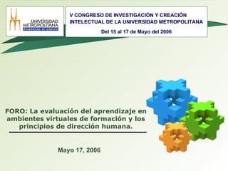 FORO: La evaluación del aprendizaje en ambientes virtuales de formación y los principios de dirección humana. Mayo 17, 2006 V CONGRESO DE INVESTIGACIÓN Y CREACIÓN INTELECTUAL DE LA UNIVERSIDAD METROPOLITANA Del 15 al 17 de Mayo del 2006 