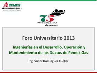 Foro Universitario 2013
Ingenierías en el Desarrollo, Operación y
Mantenimiento de los Ductos de Pemex Gas
Ing. Víctor Domínguez Cuéllar

 