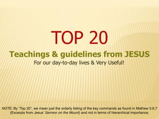 TOP 20
    Teachings & guidelines from JESUS
                   For our day-to-day lives & Very Useful!




NOTE: By “Top 20”, we mean just the orderly listing of the key commands as found in Mathew 5,6,7
   (Excerpts from Jesus’ Sermon on the Mount) and not in terms of hierarchical importance;
 