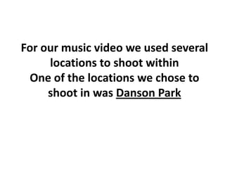 For our music video we used several
     locations to shoot within
 One of the locations we chose to
     shoot in was Danson Park
 