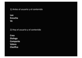 1) Antes el usuario y el contenido  
Lee     
Escucha     
Ve  
2) Hoy el usuario y el contenido 
Crea 
Dialoga 
Comparte 
Valora 
Clasiﬁca 
 
