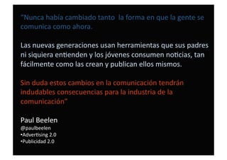 “Nunca había cambiado tanto  la forma en que la gente se 
comunica como ahora. 
Las nuevas generaciones usan herramientas que sus padres 
ni siquiera enDenden y los jóvenes consumen noDcias, tan 
fácilmente como las crean y publican ellos mismos. 
Sin duda estos cambios en la comunicación tendrán 
indudables consecuencias para la industria de la 
comunicación” 
Paul Beelen  
@paulbeelen 
• AdverDsing 2.0 
• Publicidad 2.0 
 