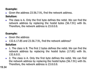 Example:
 Given the address 23.56.7.91, find the network address.
Solution:
 The class is A. Only the first byte defines the netid. We can find the
network address by replacing the hostid bytes (56.7.91) with 0s.
Therefore, the network address is 23.0.0.0.
Example:
 Given the address
 132.6.17.85 and 23.56.7.91, find the network address?
Solution
 1. The class is B. The first 2 bytes defines the netid. We can find the
network address by replacing the hostid bytes (17.85) with 0s.
132.6.0.0.
 2. The class is A. Only the first byte defines the netid. We can find
the network address by replacing the hostid bytes (56.7.91) with 0s.
Therefore, the network address is 23.0.0.0.
19.34
 