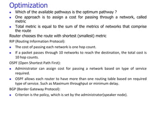 Optimization
 Which of the available pathways is the optimum pathway ?
 One approach is to assign a cost for passing through a network, called
metric
 Total metric is equal to the sum of the metrics of networks that comprise
the route
Router chooses the route with shortest (smallest) metric
RIP (Routing Information Protocol):
 The cost of passing each network is one hop count.
 If a packet passes through 10 networks to reach the destination, the total cost is
10 hop counts.
OSPF (Open Shortest Path First):
 Administrator can assign cost for passing a network based on type of service
required.
 OSPF allows each router to have more than one routing table based on required
type of service. Such as Maximum throughput or minimum delay.
BGP (Border Gateway Protocol):
 Criterion is the policy, which is set by the administrator(speaker node).
 