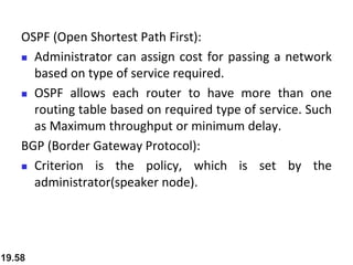 OSPF (Open Shortest Path First):
 Administrator can assign cost for passing a network
based on type of service required.
 OSPF allows each router to have more than one
routing table based on required type of service. Such
as Maximum throughput or minimum delay.
BGP (Border Gateway Protocol):
 Criterion is the policy, which is set by the
administrator(speaker node).
19.58
 