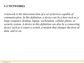 © McGraw Hill, LLC
1-2 NETWORKS
A network is the interconnection of a set of devices capable of
communication. In this definition, a device can be a host such as a
large computer, desktop, laptop, workstation, cellular phone, or
security system. A device in this definition can also be a connecting
device such as a router a switch, a modem that changes the form of
data, and so on.
17
 