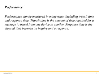© McGraw Hill, LLC
Performance
Performance can be measured in many ways, including transit time
and response time. Transit time is the amount of time required for a
message to travel from one device to another. Response time is the
elapsed time between an inquiry and a response.
19
 