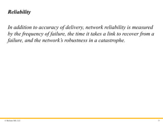 © McGraw Hill, LLC
Reliability
In addition to accuracy of delivery, network reliability is measured
by the frequency of failure, the time it takes a link to recover from a
failure, and the network’s robustness in a catastrophe.
20
 