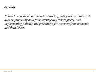© McGraw Hill, LLC
Security
Network security issues include protecting data from unauthorized
access, protecting data from damage and development, and
implementing policies and procedures for recovery from breaches
and data losses.
21
 