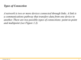 © McGraw Hill, LLC
Types of Connection
A network is two or more devices connected through links. A link is
a communications pathway that transfers data from one device to
another. There are two possible types of connections: point-to-point
and multipoint (see Figure 1.3)
23
 