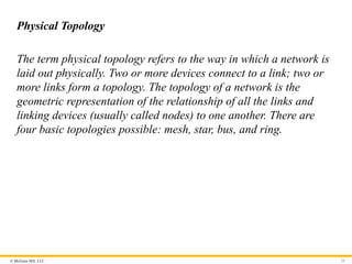 © McGraw Hill, LLC
Physical Topology
The term physical topology refers to the way in which a network is
laid out physically. Two or more devices connect to a link; two or
more links form a topology. The topology of a network is the
geometric representation of the relationship of all the links and
linking devices (usually called nodes) to one another. There are
four basic topologies possible: mesh, star, bus, and ring.
25
 