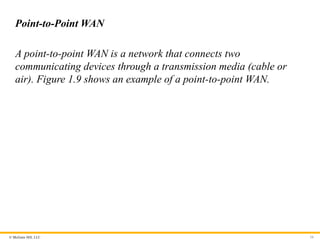 © McGraw Hill, LLC
Point-to-Point WAN
A point-to-point WAN is a network that connects two
communicating devices through a transmission media (cable or
air). Figure 1.9 shows an example of a point-to-point WAN.
34
 