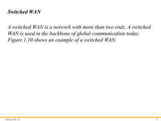© McGraw Hill, LLC
Switched WAN
A switched WAN is a network with more than two ends. A switched
WAN is used in the backbone of global communication today.
Figure 1.10 shows an example of a switched WAN.
36
 