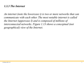© McGraw Hill, LLC
1.3.3 The Internet
An internet (note the lowercase i) is two or more networks that can
communicate with each other. The most notable internet is called
the Internet (uppercase I) and is composed of millions of
interconnected networks. Figure 1.13 shows a conceptual (not
geographical) view of the Internet.
41
 