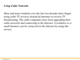 © McGraw Hill, LLC
Using Cable Networks
More and more residents over the last two decades have begun
using cable TV services instead of antennas to receive TV
broadcasting. The cable companies have been upgrading their
cable networks and connecting to the Internet. A residence or a
small business can be connected to the Internet by using this
service.
45
 