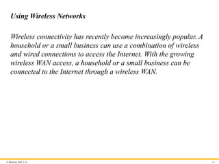 © McGraw Hill, LLC
Using Wireless Networks
Wireless connectivity has recently become increasingly popular. A
household or a small business can use a combination of wireless
and wired connections to access the Internet. With the growing
wireless WAN access, a household or a small business can be
connected to the Internet through a wireless WAN.
46
 