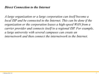© McGraw Hill, LLC
Direct Connection to the Internet
A large organization or a large corporation can itself become a
local ISP and be connected to the Internet. This can be done if the
organization or the corporation leases a high-speed WAN from a
carrier provider and connects itself to a regional ISP. For example,
a large university with several campuses can create an
internetwork and then connect the internetwork to the Internet.
47
 