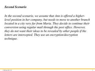 © McGraw Hill, LLC
Second Scenario
In the second scenario, we assume that Ann is offered a higher-
level position in her company, but needs to move to another branch
located in a city very far from Maria. They decide to continue their
conversion using regular mail through the post office. However,
they do not want their ideas to be revealed by other people if the
letters are intercepted. They use an encryption/decryption
technique.
52
 