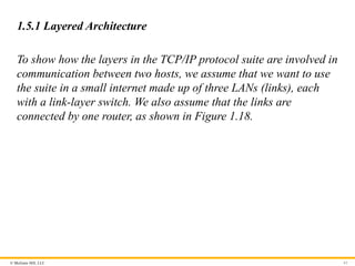 © McGraw Hill, LLC
1.5.1 Layered Architecture
To show how the layers in the TCP/IP protocol suite are involved in
communication between two hosts, we assume that we want to use
the suite in a small internet made up of three LANs (links), each
with a link-layer switch. We also assume that the links are
connected by one router, as shown in Figure 1.18.
61
 