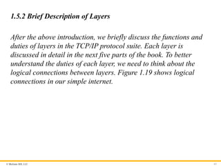 © McGraw Hill, LLC
1.5.2 Brief Description of Layers
After the above introduction, we briefly discuss the functions and
duties of layers in the TCP/IP protocol suite. Each layer is
discussed in detail in the next five parts of the book. To better
understand the duties of each layer, we need to think about the
logical connections between layers. Figure 1.19 shows logical
connections in our simple internet.
63
 