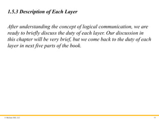 © McGraw Hill, LLC
1.5.3 Description of Each Layer
After understanding the concept of logical communication, we are
ready to briefly discuss the duty of each layer. Our discussion in
this chapter will be very brief, but we come back to the duty of each
layer in next five parts of the book.
66
 