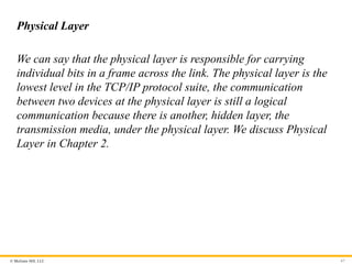 © McGraw Hill, LLC
Physical Layer
We can say that the physical layer is responsible for carrying
individual bits in a frame across the link. The physical layer is the
lowest level in the TCP/IP protocol suite, the communication
between two devices at the physical layer is still a logical
communication because there is another, hidden layer, the
transmission media, under the physical layer. We discuss Physical
Layer in Chapter 2.
67
 