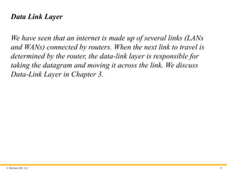 © McGraw Hill, LLC
Data Link Layer
We have seen that an internet is made up of several links (LANs
and WANs) connected by routers. When the next link to travel is
determined by the router, the data-link layer is responsible for
taking the datagram and moving it across the link. We discuss
Data-Link Layer in Chapter 3.
68
 