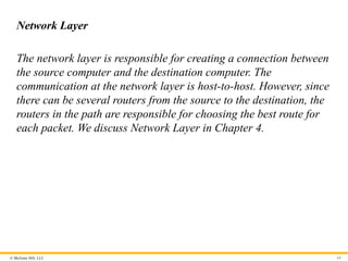 © McGraw Hill, LLC
Network Layer
The network layer is responsible for creating a connection between
the source computer and the destination computer. The
communication at the network layer is host-to-host. However, since
there can be several routers from the source to the destination, the
routers in the path are responsible for choosing the best route for
each packet. We discuss Network Layer in Chapter 4.
69
 