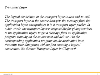 © McGraw Hill, LLC
Transport Layer
The logical connection at the transport layer is also end-to-end.
The transport layer at the source host gets the message from the
application layer, encapsulates it in a transport-layer packet. In
other words, the transport layer is responsible for giving services
to the application layer: to get a message from an application
program running on the source host and deliver it to the
corresponding application program on the destination host.
transmits user datagrams without first creating a logical
connection. We discuss Transport Layer in Chapter 9.
70
 