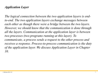 © McGraw Hill, LLC
Application Layer
The logical connection between the two application layers is end-
to-end. The two application layers exchange messages between
each other as though there were a bridge between the two layers.
However, we should know that the communication is done through
all the layers. Communication at the application layer is between
two processes (two programs running at this layer). To
communicate, a process sends a request to the other process and
receives a response. Process-to-process communication is the duty
of the application layer. We discuss Application Layer in Chapter
10.
71
 