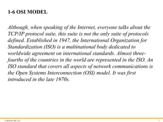 © McGraw Hill, LLC
1-6 OSI MODEL
Although, when speaking of the Internet, everyone talks about the
TCP/IP protocol suite, this suite is not the only suite of protocols
defined. Established in 1947, the International Organization for
Standardization (ISO) is a multinational body dedicated to
worldwide agreement on international standards. Almost three-
fourths of the countries in the world are represented in the ISO. An
ISO standard that covers all aspects of network communications is
the Open Systems Interconnection (OSI) model. It was first
introduced in the late 1970s.
72
 
