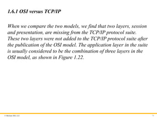 © McGraw Hill, LLC
1.6.1 OSI versus TCP/IP
When we compare the two models, we find that two layers, session
and presentation, are missing from the TCP/IP protocol suite.
These two layers were not added to the TCP/IP protocol suite after
the publication of the OSI model. The application layer in the suite
is usually considered to be the combination of three layers in the
OSI model, as shown in Figure 1.22.
74
 