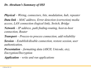 © McGraw Hill, LLC
Dr. Abraham’s Summary of OSI
Physical – Wiring, connectors, bits, modulation, hub, repeater
Data link – MAC address, Error detection (correction) media
access, LAN connection (logical link), Switch, Bridge
Network – IP address, path finding-routing, host-to-host
connection, Router
Transport – Process-to process connection, add reliability
Session – Establish/disable connection, restore session, user
authentication,
Presentation – formatting data (ASCII, Unicode, etc),
Encryption/Decryption
Application – write and run applications
 