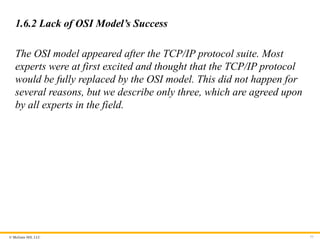 © McGraw Hill, LLC
1.6.2 Lack of OSI Model’s Success
The OSI model appeared after the TCP/IP protocol suite. Most
experts were at first excited and thought that the TCP/IP protocol
would be fully replaced by the OSI model. This did not happen for
several reasons, but we describe only three, which are agreed upon
by all experts in the field.
77
 