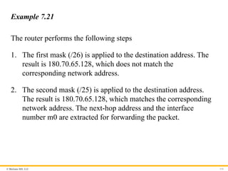 © McGraw Hill, LLC 114
Example 7.21
The router performs the following steps
1. The first mask (/26) is applied to the destination address. The
result is 180.70.65.128, which does not match the
corresponding network address.
2. The second mask (/25) is applied to the destination address.
The result is 180.70.65.128, which matches the corresponding
network address. The next-hop address and the interface
number m0 are extracted for forwarding the packet.
 