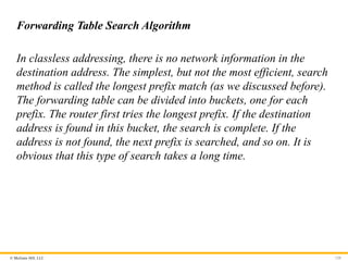 © McGraw Hill, LLC 120
Forwarding Table Search Algorithm
In classless addressing, there is no network information in the
destination address. The simplest, but not the most efficient, search
method is called the longest prefix match (as we discussed before).
The forwarding table can be divided into buckets, one for each
prefix. The router first tries the longest prefix. If the destination
address is found in this bucket, the search is complete. If the
address is not found, the next prefix is searched, and so on. It is
obvious that this type of search takes a long time.
 